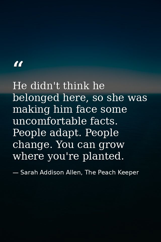 He didn't think he belonged here, so she was making him face some uncomfortable facts. People adapt. People change. You  — Sarah Addison Allen, The Peach Keeper