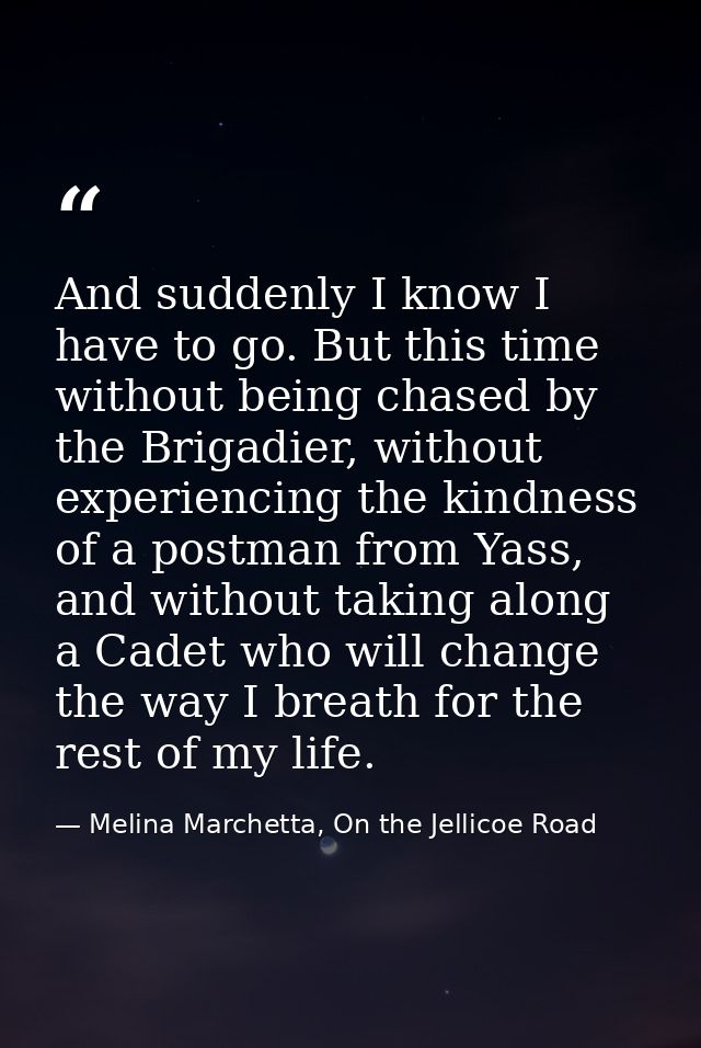 And suddenly I know I have to go. But this time without being chased by the Brigadier, without experiencing the kindness — Melina Marchetta, On the Jellicoe Road