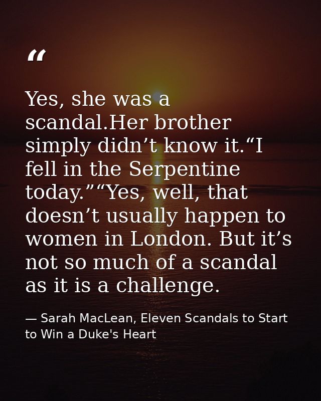 Yes, she was a scandal.Her brother simply didn’t know it.“I fell in the Serpentine today.”“Yes, well, that doesn’t usual — Sarah MacLean, Eleven Scandals to Start to Win a Duke's Heart