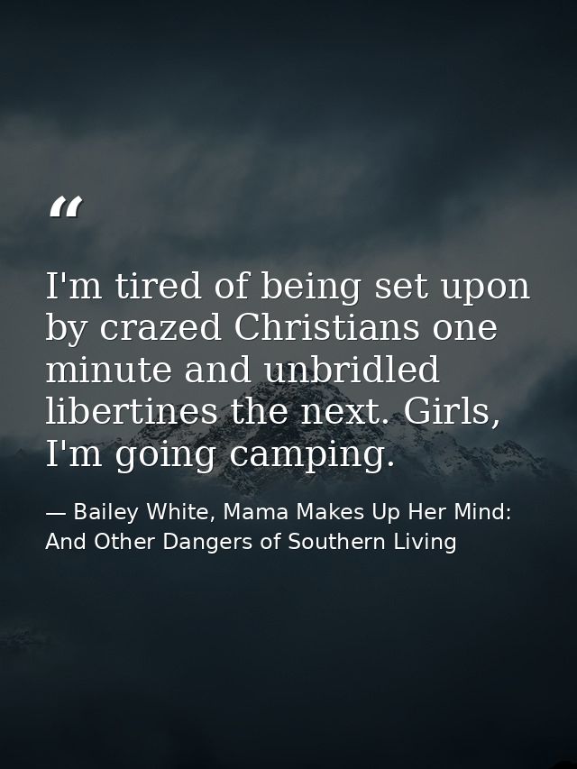 I'm tired of being set upon by crazed Christians one minute and unbridled libertines the next. Girls, I'm going camping. — Bailey White, Mama Makes Up Her Mind: And Other Dangers of Southern Living