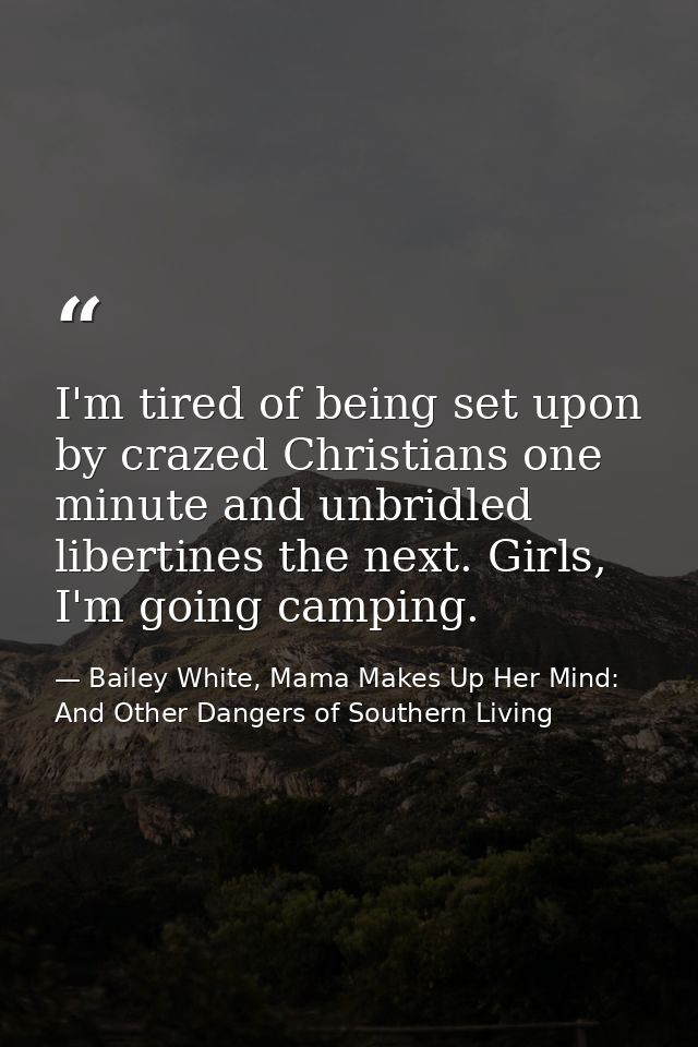 I'm tired of being set upon by crazed Christians one minute and unbridled libertines the next. Girls, I'm going camping. — Bailey White, Mama Makes Up Her Mind: And Other Dangers of Southern Living