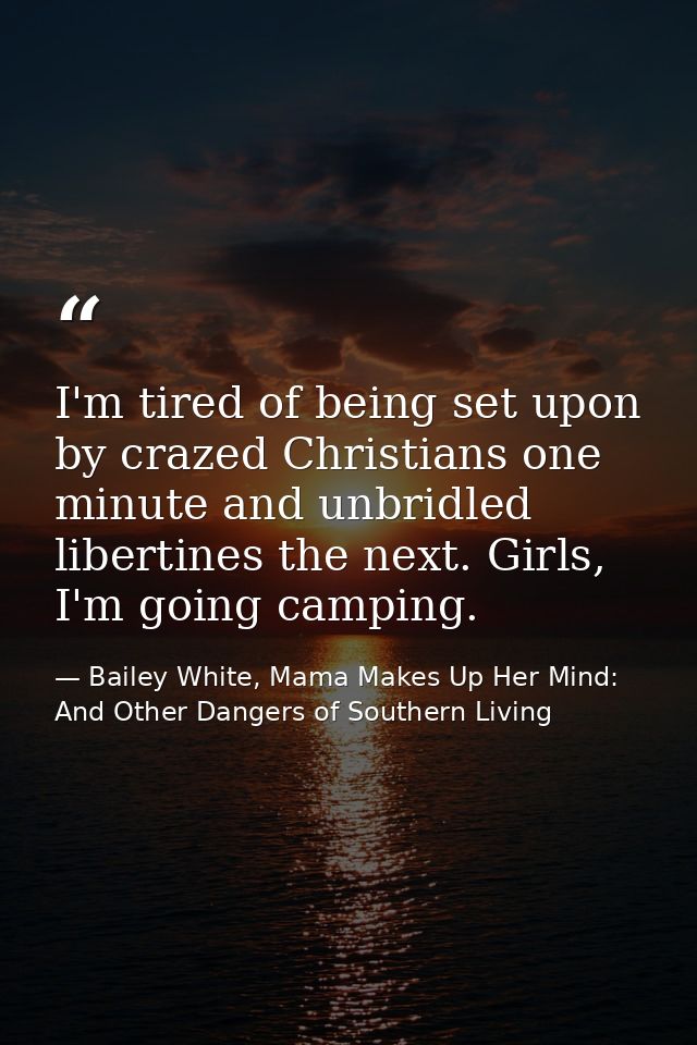 I'm tired of being set upon by crazed Christians one minute and unbridled libertines the next. Girls, I'm going camping. — Bailey White, Mama Makes Up Her Mind: And Other Dangers of Southern Living