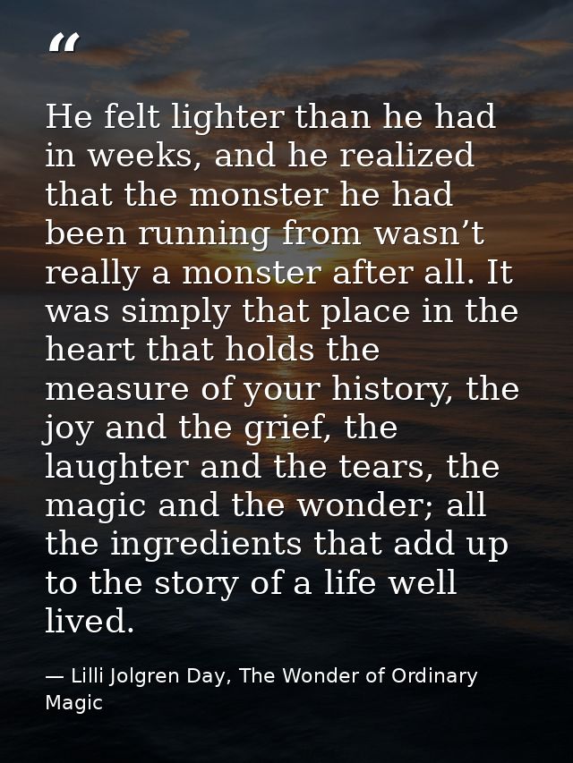 He felt lighter than he had in weeks, and he realized that the monster he had been running from wasn’t really a monster  — Lilli Jolgren Day, The Wonder of Ordinary Magic