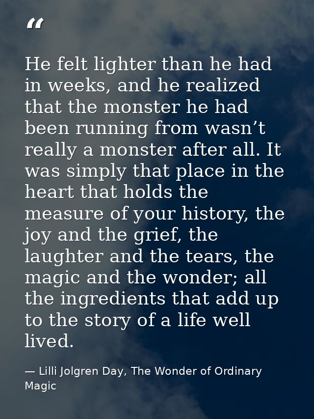 He felt lighter than he had in weeks, and he realized that the monster he had been running from wasn’t really a monster  — Lilli Jolgren Day, The Wonder of Ordinary Magic