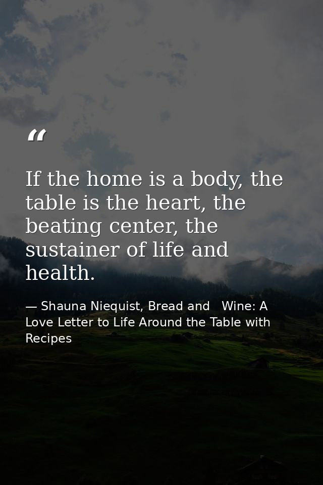 If the home is a body, the table is the heart, the beating center, the sustainer of life and health. — Shauna Niequist, Bread and   Wine: A Love Letter to Life Around the Table with Recipes
