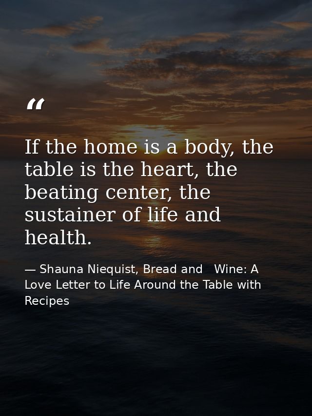 If the home is a body, the table is the heart, the beating center, the sustainer of life and health. — Shauna Niequist, Bread and   Wine: A Love Letter to Life Around the Table with Recipes