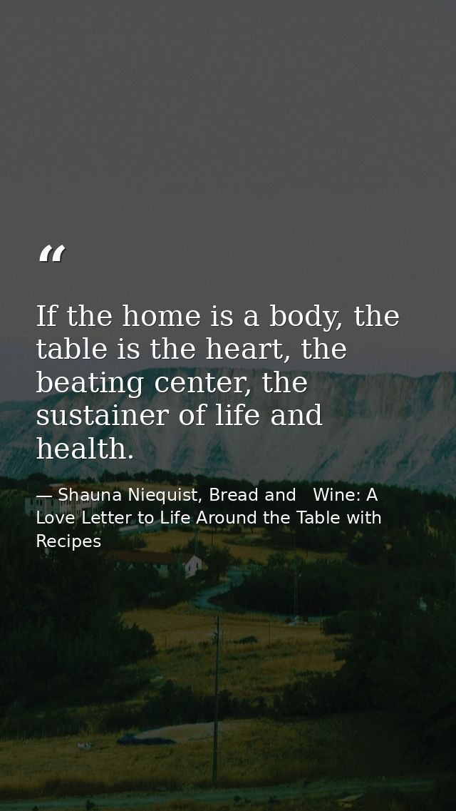 If the home is a body, the table is the heart, the beating center, the sustainer of life and health. — Shauna Niequist, Bread and   Wine: A Love Letter to Life Around the Table with Recipes