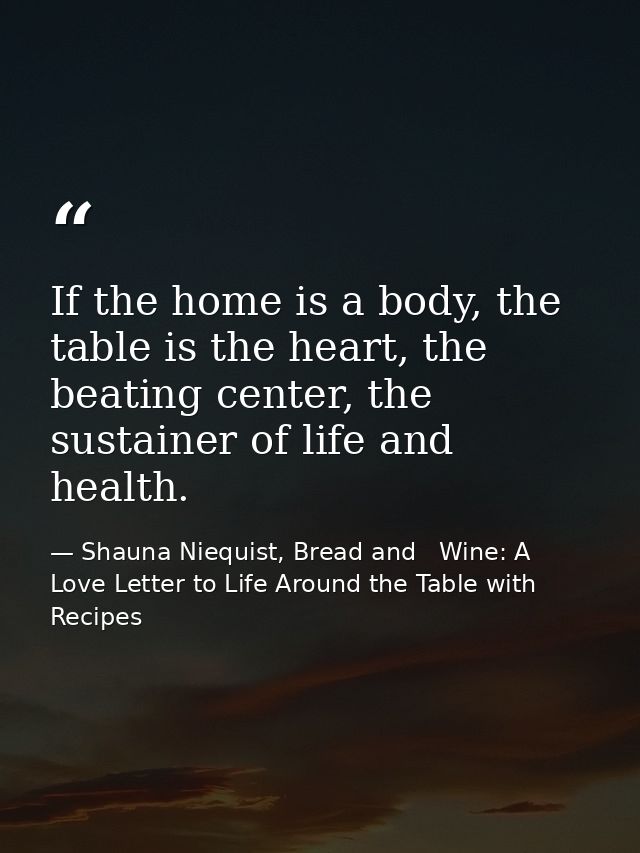 If the home is a body, the table is the heart, the beating center, the sustainer of life and health. — Shauna Niequist, Bread and   Wine: A Love Letter to Life Around the Table with Recipes