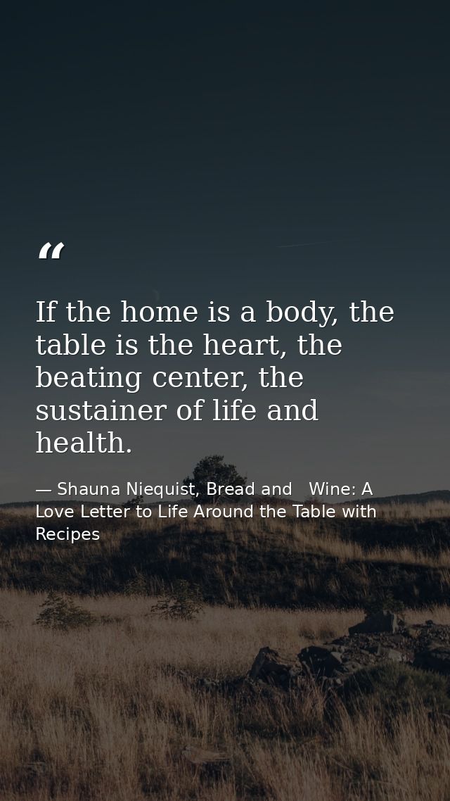 If the home is a body, the table is the heart, the beating center, the sustainer of life and health. — Shauna Niequist, Bread and   Wine: A Love Letter to Life Around the Table with Recipes