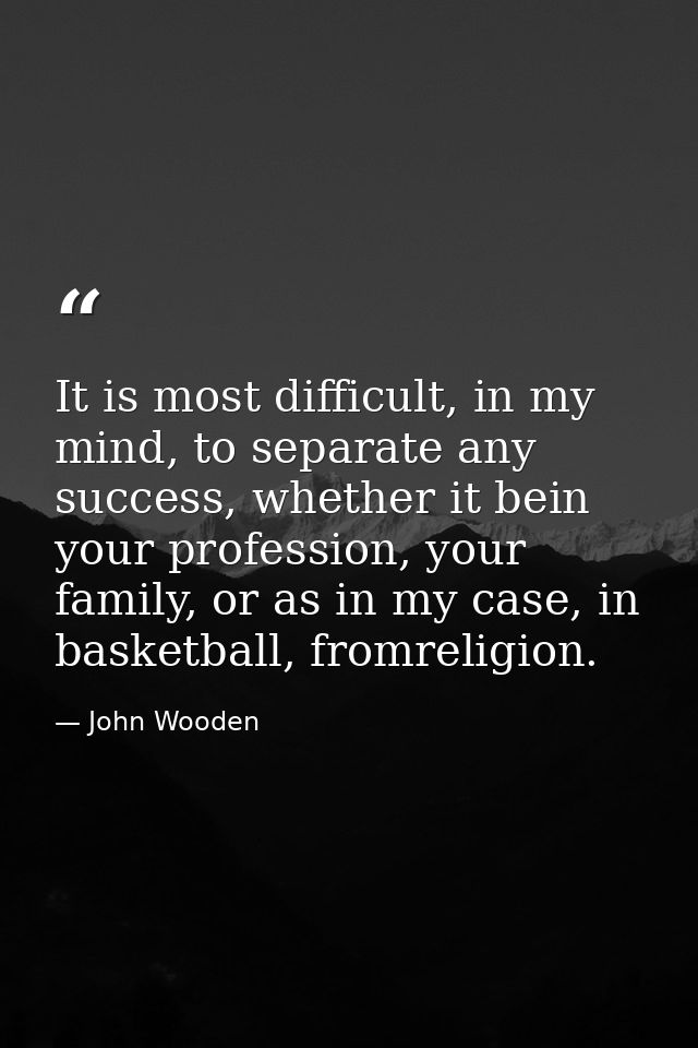 It is most difficult, in my mind, to separate any success, whether it bein your profession, your family, or as in my cas — John Wooden