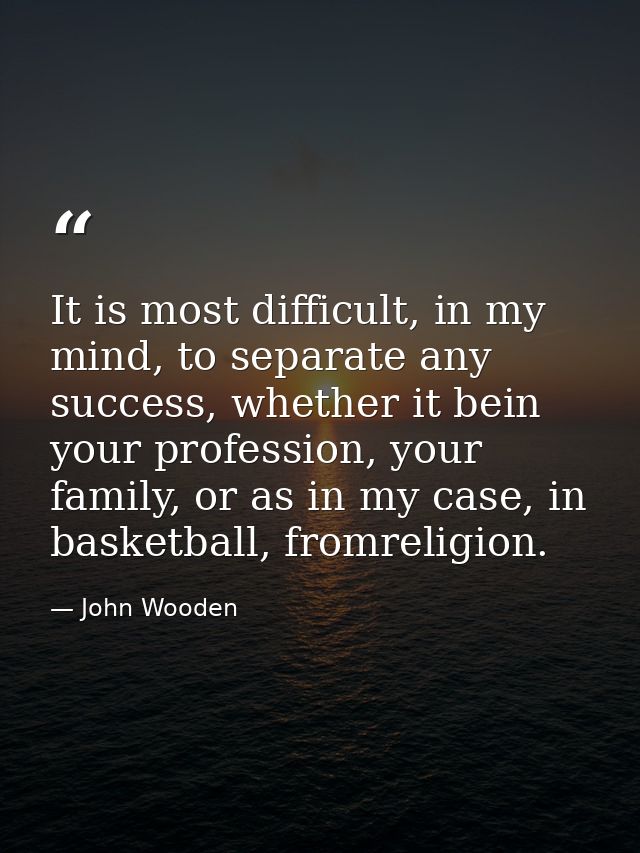 It is most difficult, in my mind, to separate any success, whether it bein your profession, your family, or as in my cas — John Wooden