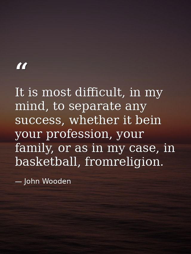 It is most difficult, in my mind, to separate any success, whether it bein your profession, your family, or as in my cas — John Wooden