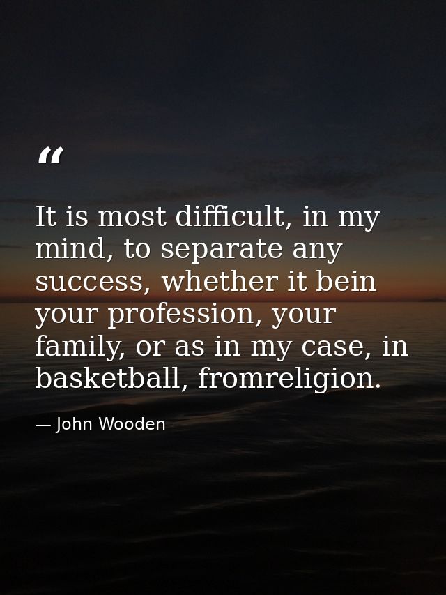 It is most difficult, in my mind, to separate any success, whether it bein your profession, your family, or as in my cas — John Wooden