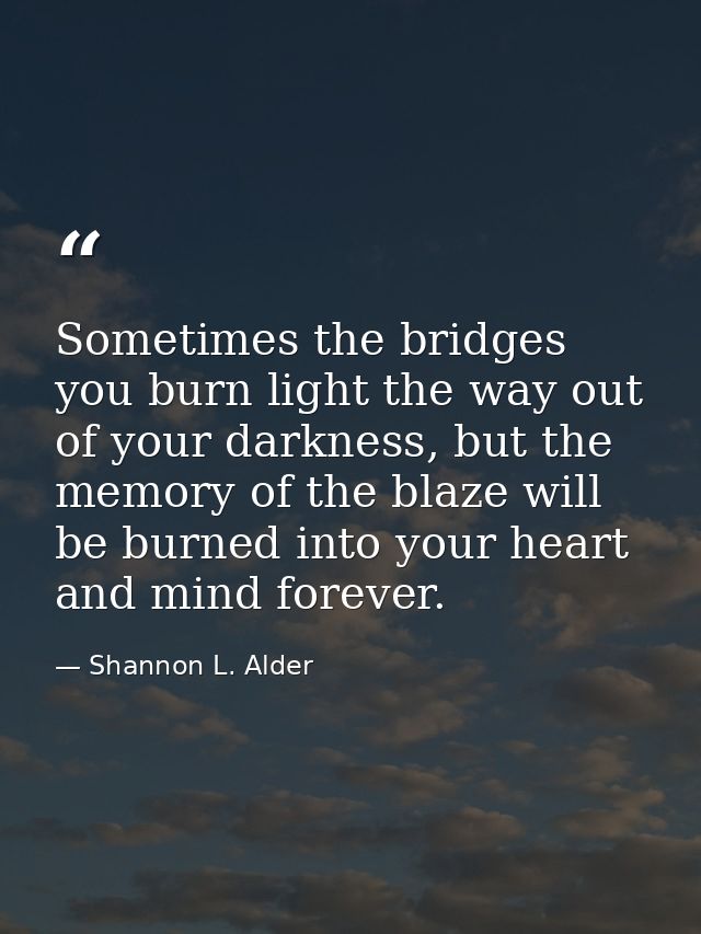 Sometimes the bridges you burn light the way out of your darkness, but the memory of the blaze will be burned into your  — Shannon L. Alder