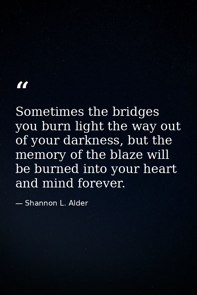 Sometimes the bridges you burn light the way out of your darkness, but the memory of the blaze will be burned into your  — Shannon L. Alder