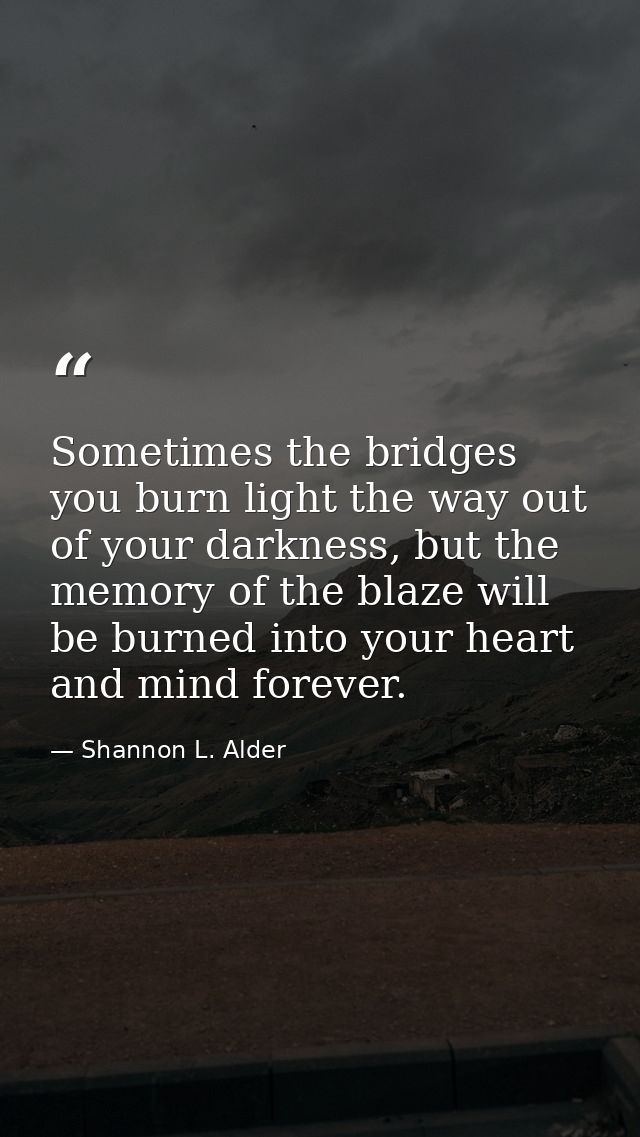 Sometimes the bridges you burn light the way out of your darkness, but the memory of the blaze will be burned into your  — Shannon L. Alder