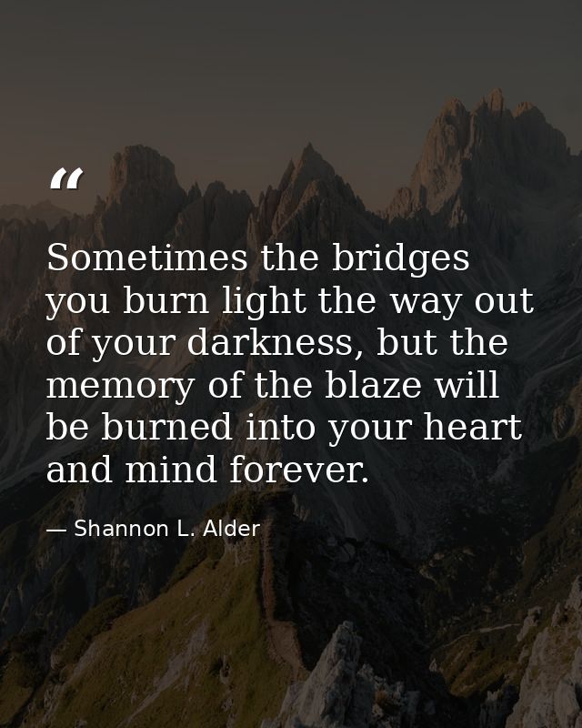 Sometimes the bridges you burn light the way out of your darkness, but the memory of the blaze will be burned into your  — Shannon L. Alder