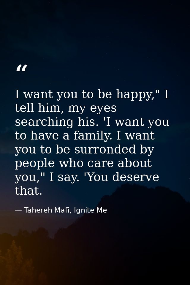 I want you to be happy," I tell him, my eyes searching his. 'I want you to have a family. I want you to be surronded by  — Tahereh Mafi, Ignite Me