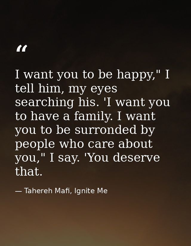I want you to be happy," I tell him, my eyes searching his. 'I want you to have a family. I want you to be surronded by  — Tahereh Mafi, Ignite Me
