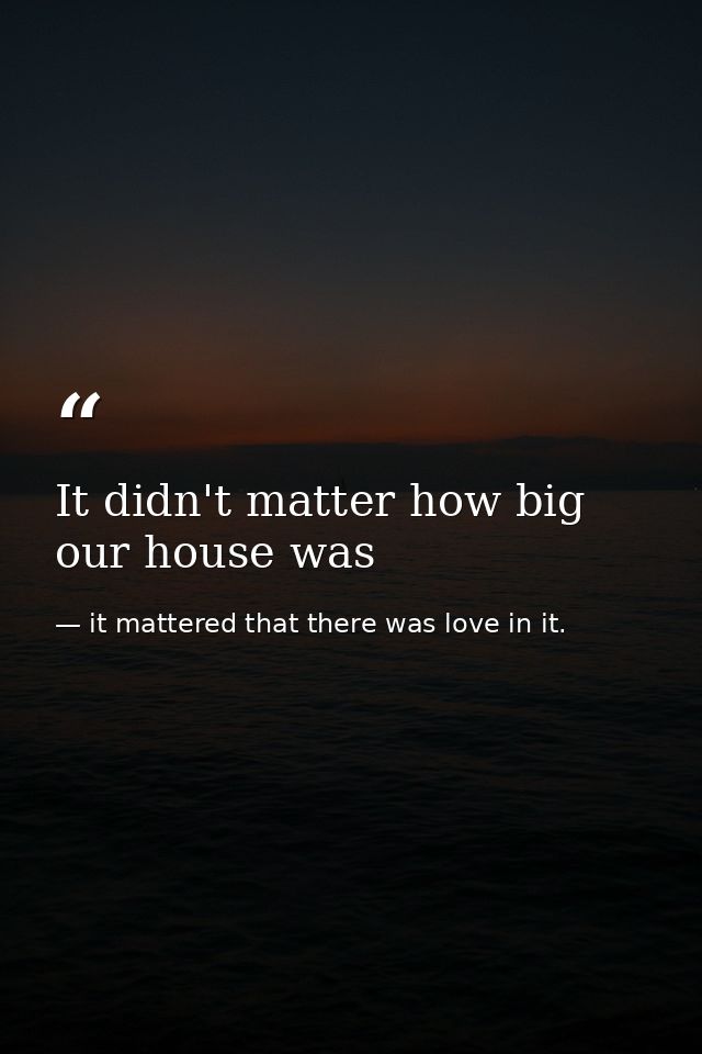 It didn't matter how big our house was — it mattered that there was love in it.