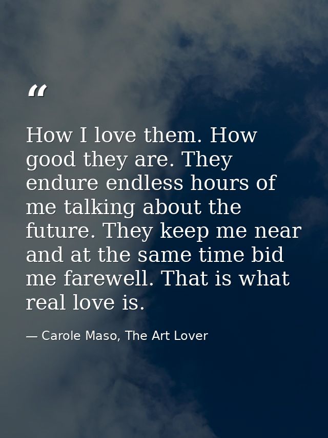 How I love them. How good they are. They endure endless hours of me talking about the future. They keep me near and at t — Carole Maso, The Art Lover