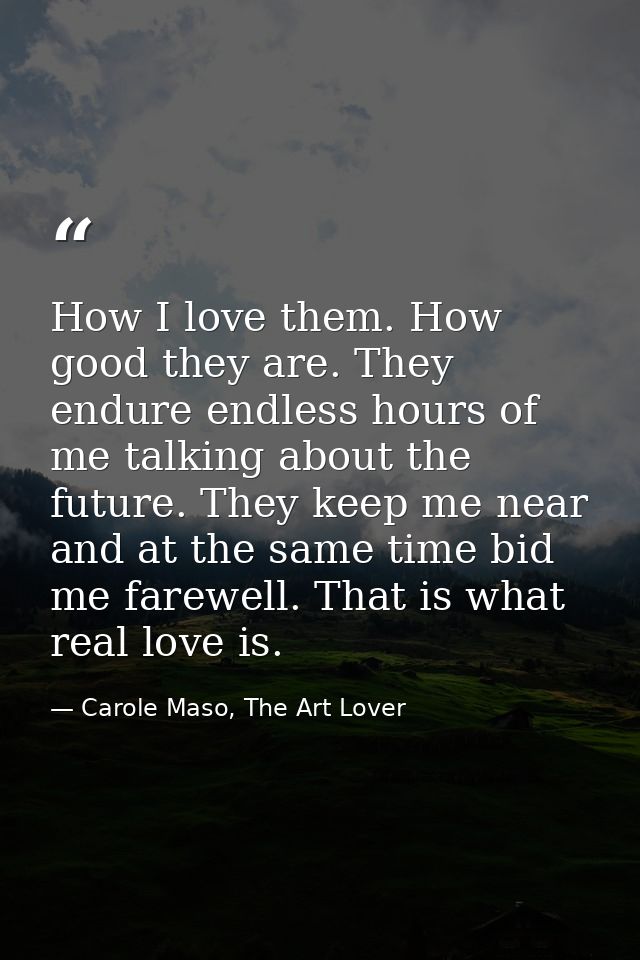 How I love them. How good they are. They endure endless hours of me talking about the future. They keep me near and at t — Carole Maso, The Art Lover