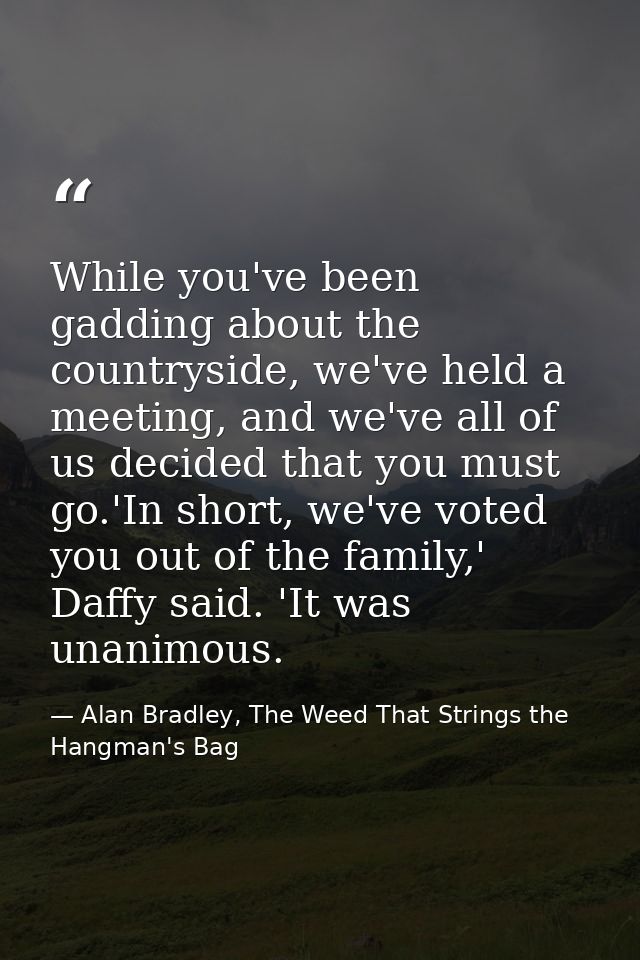 While you've been gadding about the countryside, we've held a meeting, and we've all of us decided that you must go.'In  — Alan Bradley, The Weed That Strings the Hangman's Bag