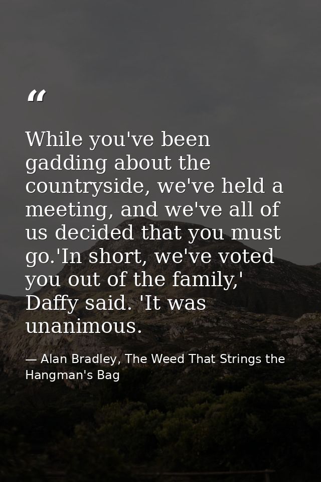 While you've been gadding about the countryside, we've held a meeting, and we've all of us decided that you must go.'In  — Alan Bradley, The Weed That Strings the Hangman's Bag