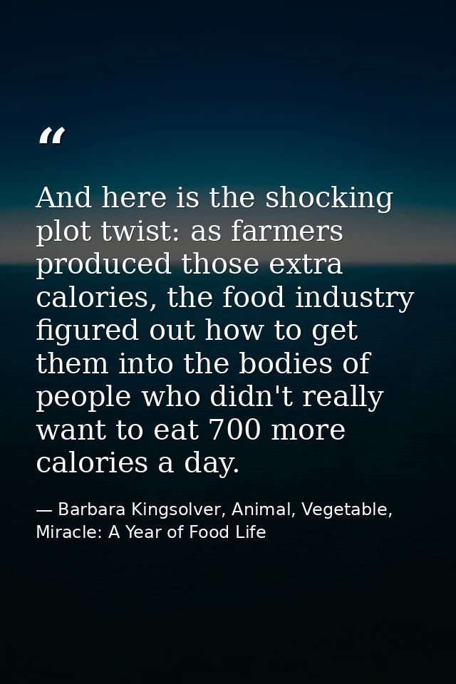 And here is the shocking plot twist: as farmers produced those extra calories, the food industry figured out how to get  — Barbara Kingsolver, Animal, Vegetable, Miracle: A Year of Food Life