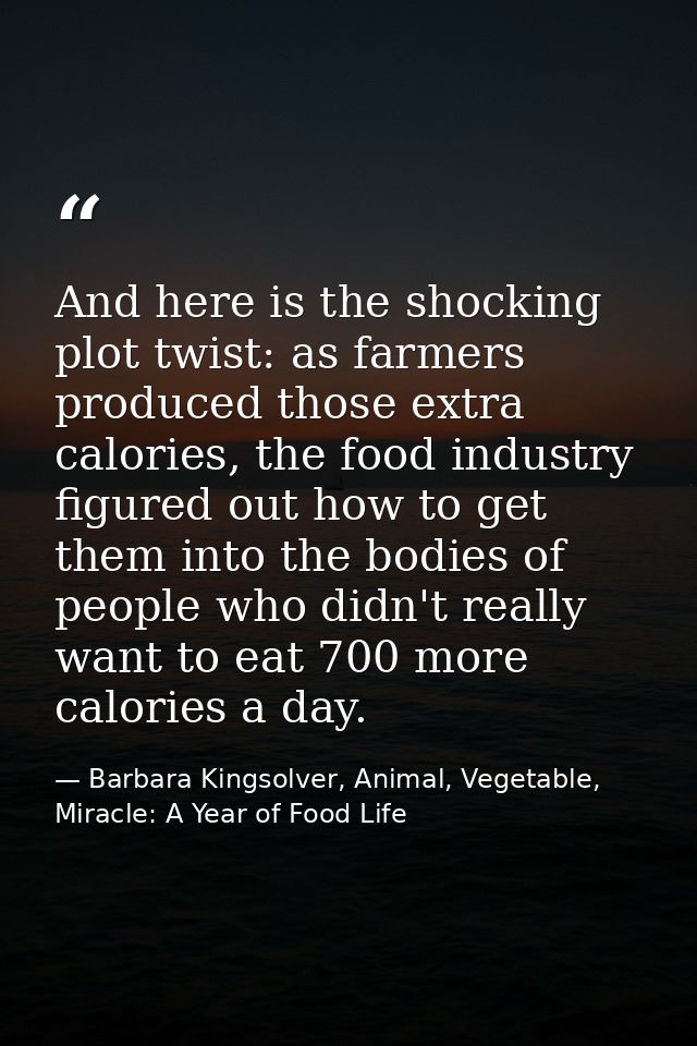 And here is the shocking plot twist: as farmers produced those extra calories, the food industry figured out how to get  — Barbara Kingsolver, Animal, Vegetable, Miracle: A Year of Food Life