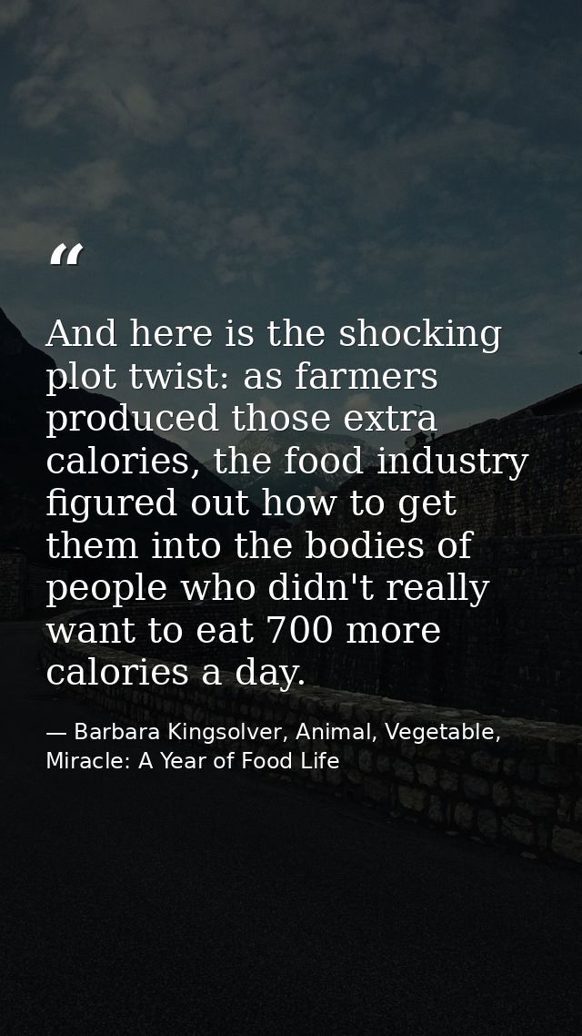 And here is the shocking plot twist: as farmers produced those extra calories, the food industry figured out how to get  — Barbara Kingsolver, Animal, Vegetable, Miracle: A Year of Food Life