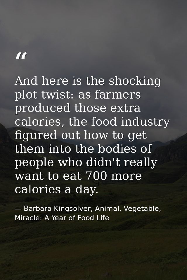 And here is the shocking plot twist: as farmers produced those extra calories, the food industry figured out how to get  — Barbara Kingsolver, Animal, Vegetable, Miracle: A Year of Food Life