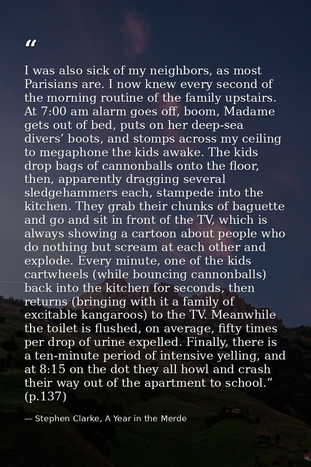 I was also sick of my neighbors, as most Parisians are. I now knew every second of the morning routine of the family ups — Stephen Clarke, A Year in the Merde