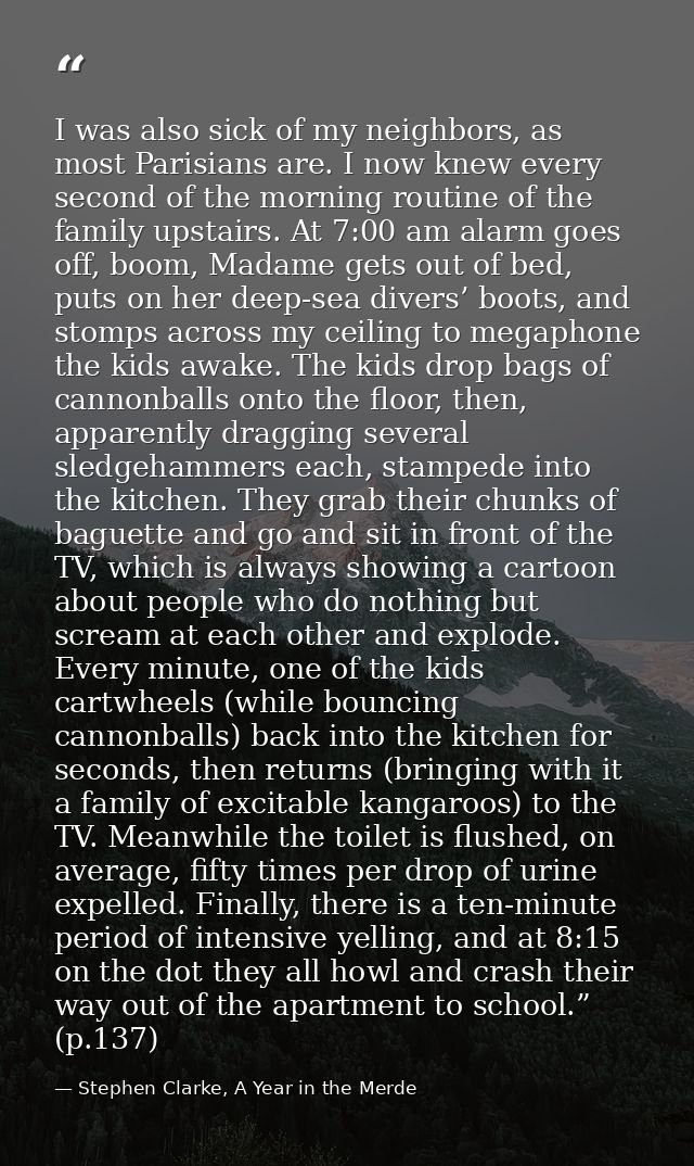 I was also sick of my neighbors, as most Parisians are. I now knew every second of the morning routine of the family ups — Stephen Clarke, A Year in the Merde
