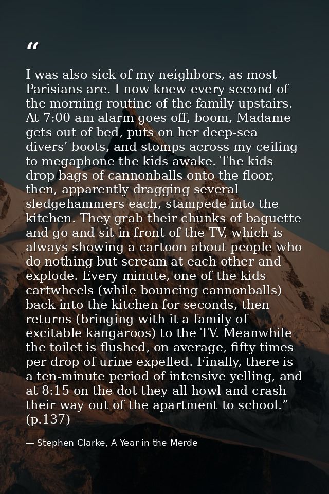 I was also sick of my neighbors, as most Parisians are. I now knew every second of the morning routine of the family ups — Stephen Clarke, A Year in the Merde