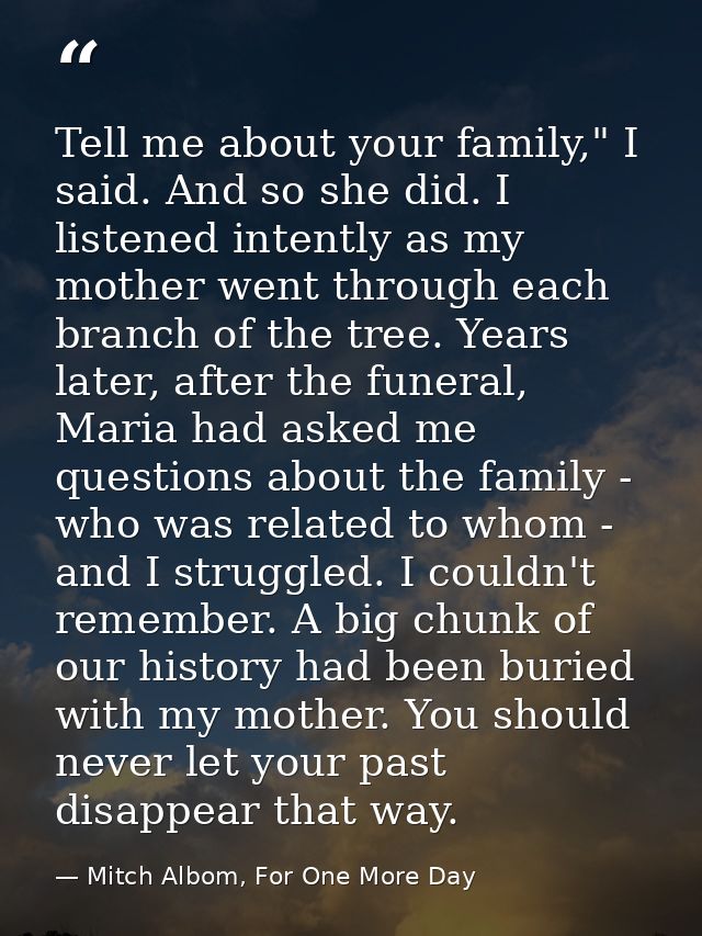 Tell me about your family," I said. And so she did. I listened intently as my mother went through each branch of the tre — Mitch Albom, For One More Day