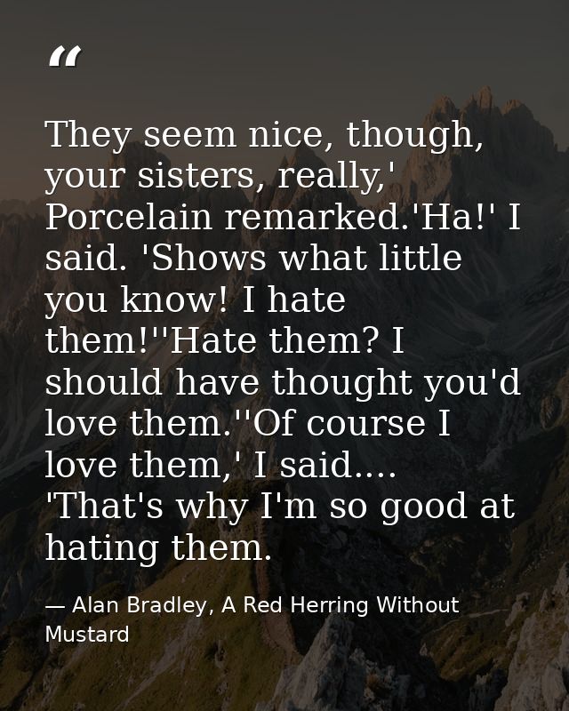 They seem nice, though, your sisters, really,' Porcelain remarked.'Ha!' I said. 'Shows what little you know! I hate them — Alan Bradley, A Red Herring Without Mustard