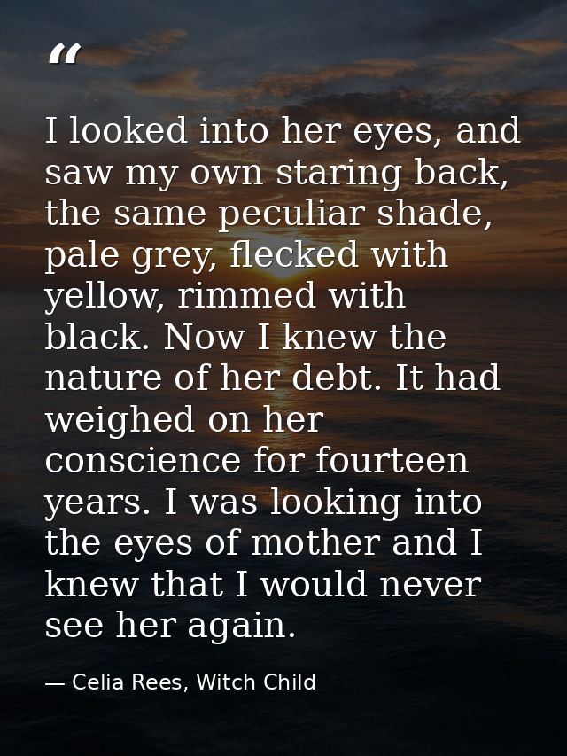 I looked into her eyes, and saw my own staring back, the same peculiar shade, pale grey, flecked with yellow, rimmed wit — Celia Rees, Witch Child