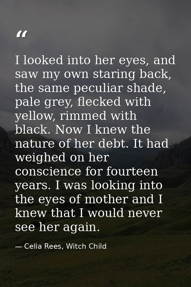 I looked into her eyes, and saw my own staring back, the same peculiar shade, pale grey, flecked with yellow, rimmed wit — Celia Rees, Witch Child