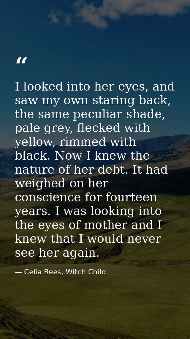 I looked into her eyes, and saw my own staring back, the same peculiar shade, pale grey, flecked with yellow, rimmed wit — Celia Rees, Witch Child