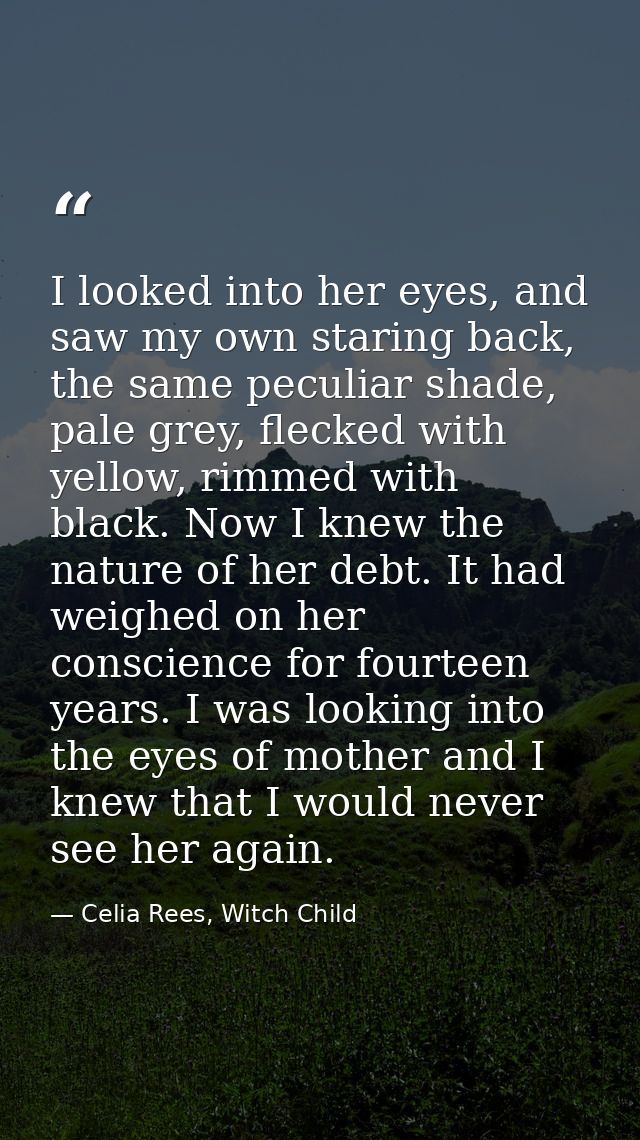 I looked into her eyes, and saw my own staring back, the same peculiar shade, pale grey, flecked with yellow, rimmed wit — Celia Rees, Witch Child