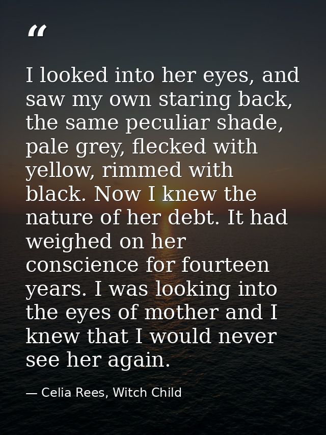 I looked into her eyes, and saw my own staring back, the same peculiar shade, pale grey, flecked with yellow, rimmed wit — Celia Rees, Witch Child