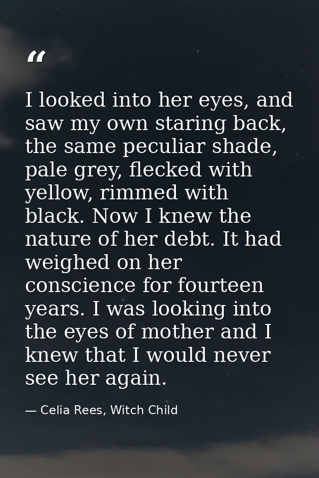 I looked into her eyes, and saw my own staring back, the same peculiar shade, pale grey, flecked with yellow, rimmed wit — Celia Rees, Witch Child