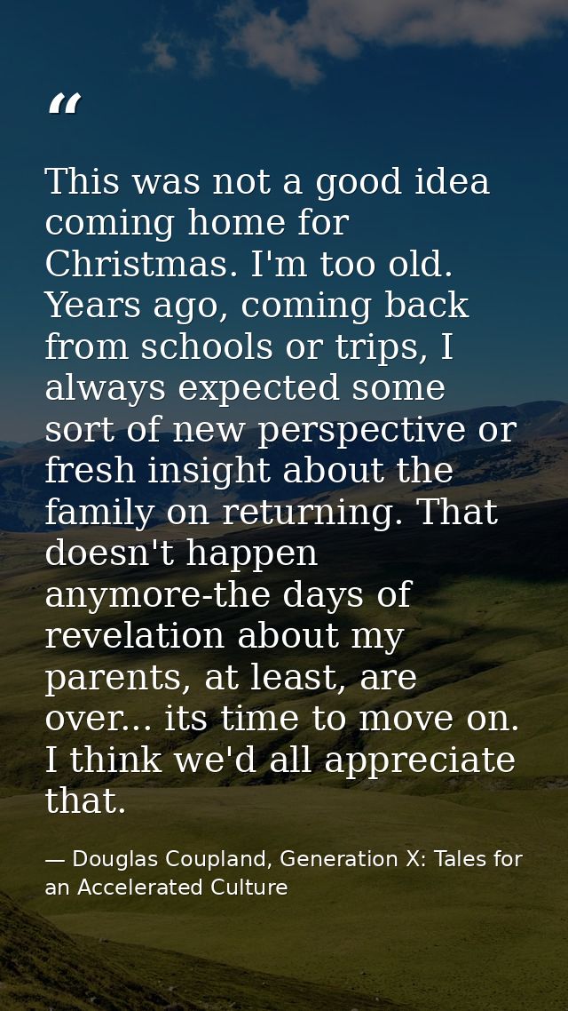 This was not a good idea coming home for Christmas. I'm too old. Years ago, coming back from schools or trips, I always  — Douglas Coupland, Generation X: Tales for an Accelerated Culture