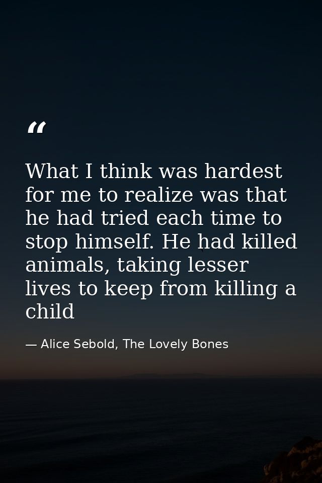 What I think was hardest for me to realize was that he had tried each time to stop himself. He had killed animals, takin — Alice Sebold, The Lovely Bones