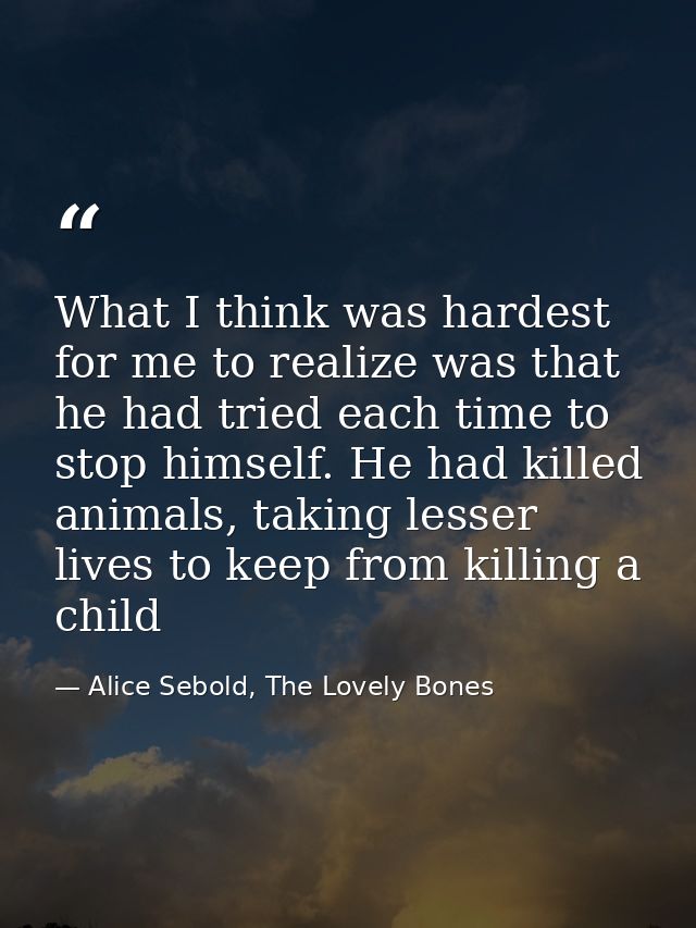 What I think was hardest for me to realize was that he had tried each time to stop himself. He had killed animals, takin — Alice Sebold, The Lovely Bones