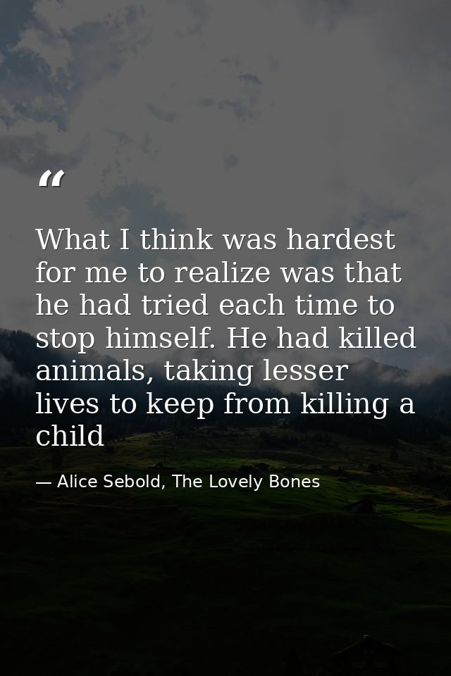What I think was hardest for me to realize was that he had tried each time to stop himself. He had killed animals, takin — Alice Sebold, The Lovely Bones
