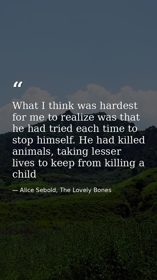 What I think was hardest for me to realize was that he had tried each time to stop himself. He had killed animals, takin — Alice Sebold, The Lovely Bones