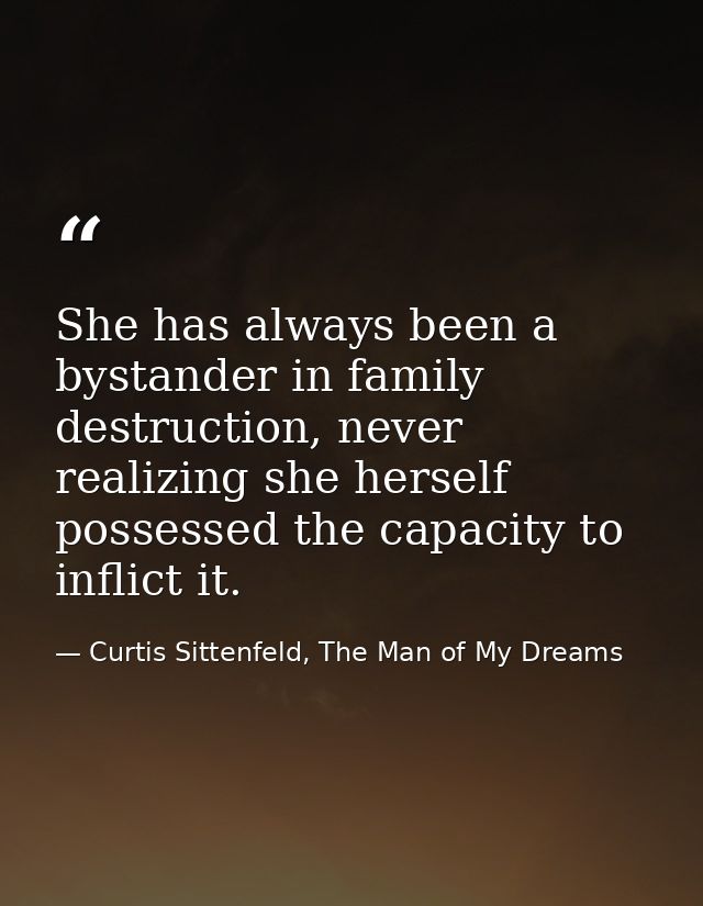 She has always been a bystander in family destruction, never realizing she herself possessed the capacity to inflict it. — Curtis Sittenfeld, The Man of My Dreams