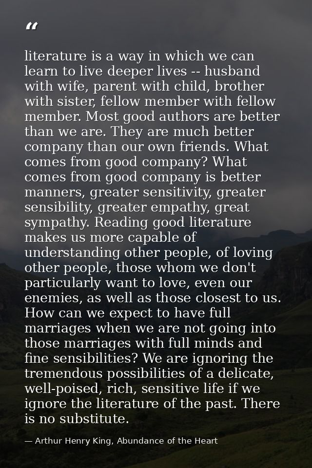 literature is a way in which we can learn to live deeper lives -- husband with wife, parent with child, brother with sis — Arthur Henry King, Abundance of the Heart